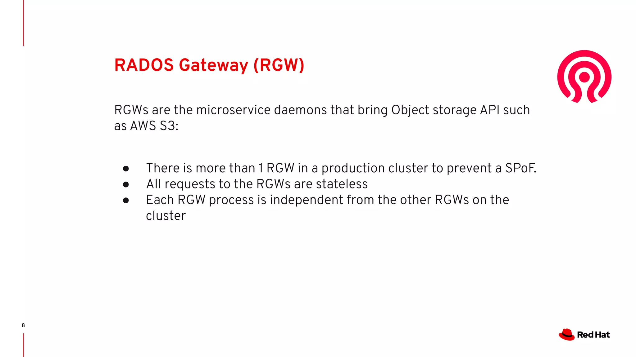 8
RADOS Gateway (RGW)
RGWs are the microservice daemons that bring Object storage API such
as AWS S3:
● There is more than 1 RGW in a production cluster to prevent a SPoF.
● All requests to the RGWs are stateless
● Each RGW process is independent from the other RGWs on the
cluster
 