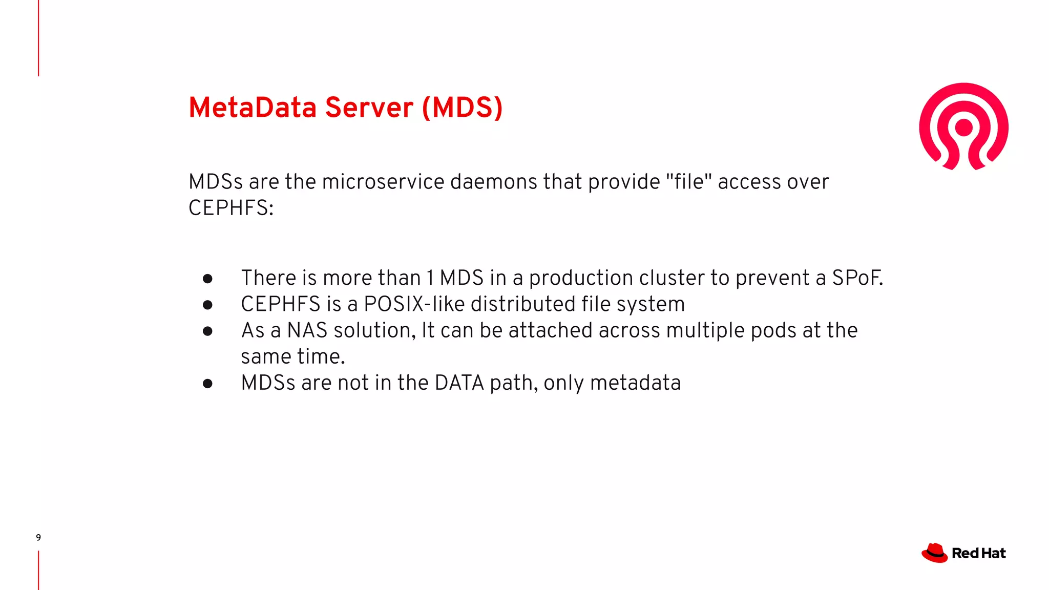 9
MetaData Server (MDS)
MDSs are the microservice daemons that provide "ﬁle" access over
CEPHFS:
● There is more than 1 MDS in a production cluster to prevent a SPoF.
● CEPHFS is a POSIX-like distributed ﬁle system
● As a NAS solution, It can be attached across multiple pods at the
same time.
● MDSs are not in the DATA path, only metadata
 
