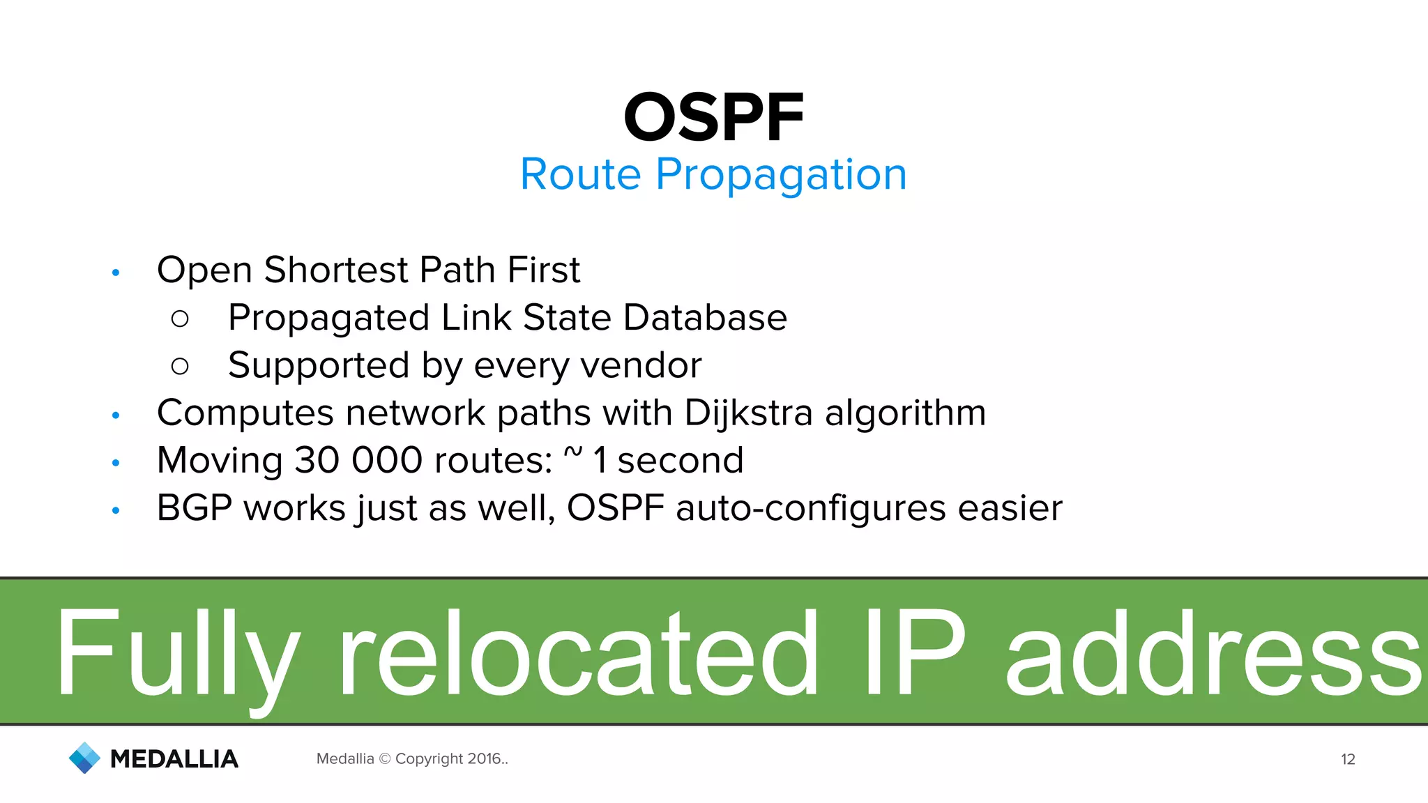 Medallia © Copyright 2016.. 12
Route Propagation
• Open Shortest Path First
○ Propagated Link State Database
○ Supported by every vendor
• Computes network paths with Dijkstra algorithm
• Moving 30 000 routes: ~ 1 second
• BGP works just as well, OSPF auto-configures easier
OSPF
Fully relocated IP address
 
