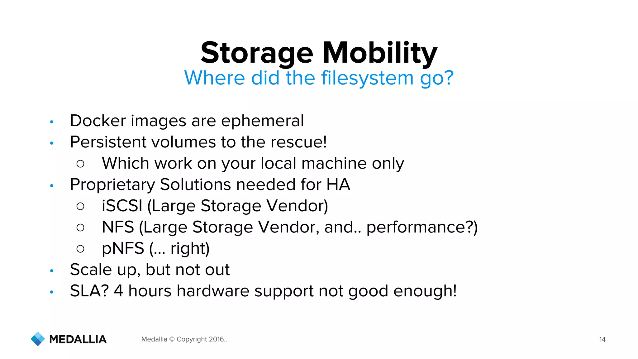 Medallia © Copyright 2016.. 14
• Docker images are ephemeral
• Persistent volumes to the rescue!
○ Which work on your local machine only
• Proprietary Solutions needed for HA
○ iSCSI (Large Storage Vendor)
○ NFS (Large Storage Vendor, and.. performance?)
○ pNFS (... right)
• Scale up, but not out
• SLA? 4 hours hardware support not good enough!
Storage Mobility
Where did the filesystem go?
 