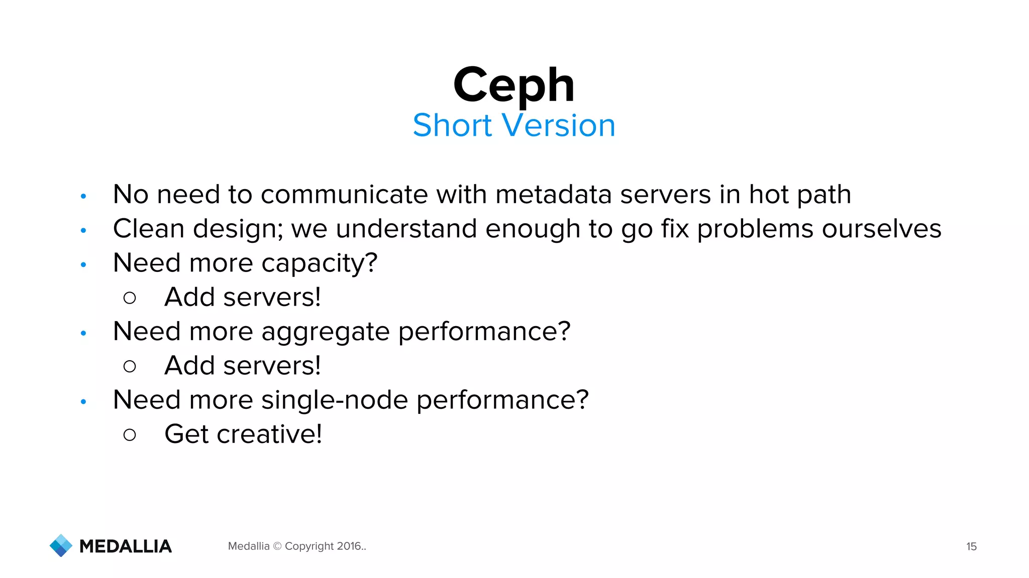 Medallia © Copyright 2016.. 15
• No need to communicate with metadata servers in hot path
• Clean design; we understand enough to go fix problems ourselves
• Need more capacity?
○ Add servers!
• Need more aggregate performance?
○ Add servers!
• Need more single-node performance?
○ Get creative!
Ceph
Short Version
 