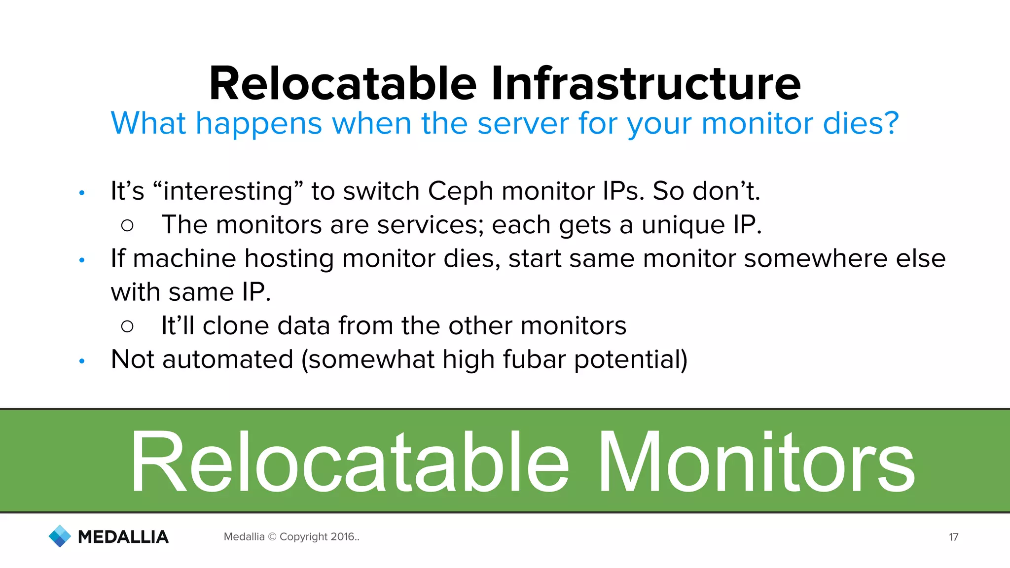 Medallia © Copyright 2016.. 17
What happens when the server for your monitor dies?
• It’s “interesting” to switch Ceph monitor IPs. So don’t.
○ The monitors are services; each gets a unique IP.
• If machine hosting monitor dies, start same monitor somewhere else
with same IP.
○ It’ll clone data from the other monitors
• Not automated (somewhat high fubar potential)
Relocatable Infrastructure
Relocatable Monitors
 