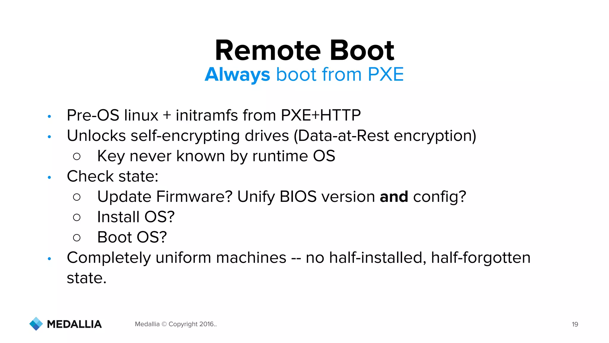 Medallia © Copyright 2016.. 19
• Pre-OS linux + initramfs from PXE+HTTP
• Unlocks self-encrypting drives (Data-at-Rest encryption)
○ Key never known by runtime OS
• Check state:
○ Update Firmware? Unify BIOS version and config?
○ Install OS?
○ Boot OS?
• Completely uniform machines -- no half-installed, half-forgotten
state.
Remote Boot
Always boot from PXE
 