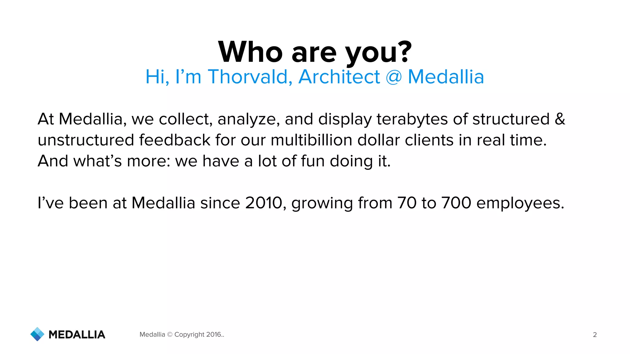 Medallia © Copyright 2016.. 2
At Medallia, we collect, analyze, and display terabytes of structured &
unstructured feedback for our multibillion dollar clients in real time.
And what’s more: we have a lot of fun doing it.
I’ve been at Medallia since 2010, growing from 70 to 700 employees.
Who are you?
Hi, I’m Thorvald, Architect @ Medallia
 
