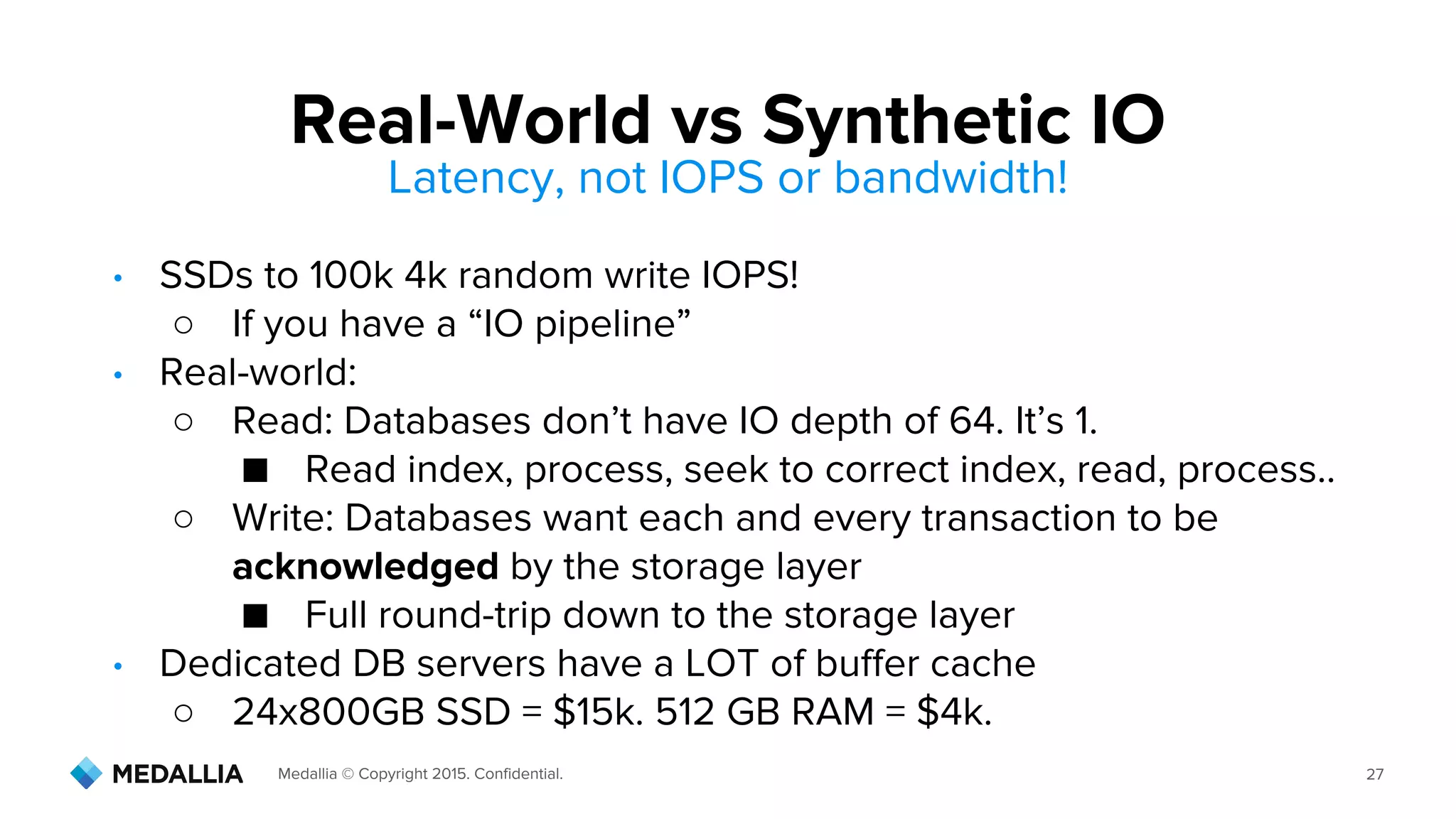 Medallia © Copyright 2015. Confidential. 27
• SSDs to 100k 4k random write IOPS!
○ If you have a “IO pipeline”
• Real-world:
○ Read: Databases don’t have IO depth of 64. It’s 1.
■ Read index, process, seek to correct index, read, process..
○ Write: Databases want each and every transaction to be
acknowledged by the storage layer
■ Full round-trip down to the storage layer
• Dedicated DB servers have a LOT of buffer cache
○ 24x800GB SSD = $15k. 512 GB RAM = $4k.
Real-World vs Synthetic IO
Latency, not IOPS or bandwidth!
 
