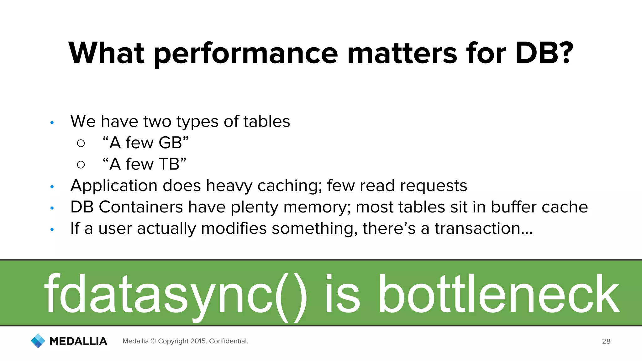 Medallia © Copyright 2015. Confidential. 28
• We have two types of tables
○ “A few GB”
○ “A few TB”
• Application does heavy caching; few read requests
• DB Containers have plenty memory; most tables sit in buffer cache
• If a user actually modifies something, there’s a transaction...
What performance matters for DB?
fdatasync() is bottleneck
 