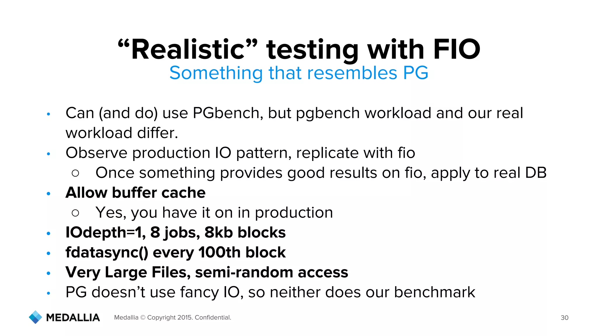 Medallia © Copyright 2015. Confidential. 30
Something that resembles PG
• Can (and do) use PGbench, but pgbench workload and our real
workload differ.
• Observe production IO pattern, replicate with fio
○ Once something provides good results on fio, apply to real DB
• Allow buffer cache
○ Yes, you have it on in production
• IOdepth=1, 8 jobs, 8kb blocks
• fdatasync() every 100th block
• Very Large Files, semi-random access
• PG doesn’t use fancy IO, so neither does our benchmark
“Realistic” testing with FIO
 