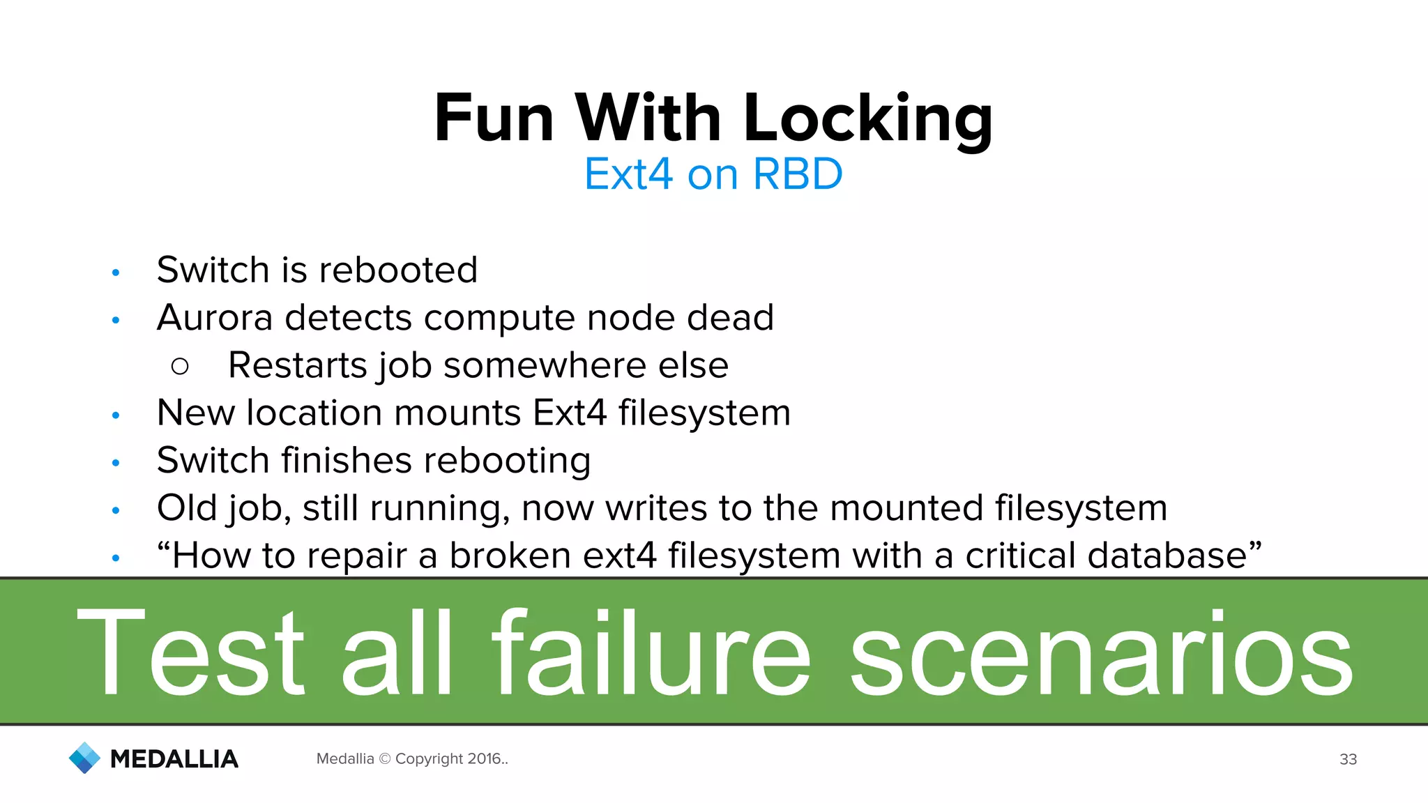 Medallia © Copyright 2016.. 33
Fun With Locking
• Switch is rebooted
• Aurora detects compute node dead
○ Restarts job somewhere else
• New location mounts Ext4 filesystem
• Switch finishes rebooting
• Old job, still running, now writes to the mounted filesystem
• “How to repair a broken ext4 filesystem with a critical database”
Ext4 on RBD
Test all failure scenarios
 