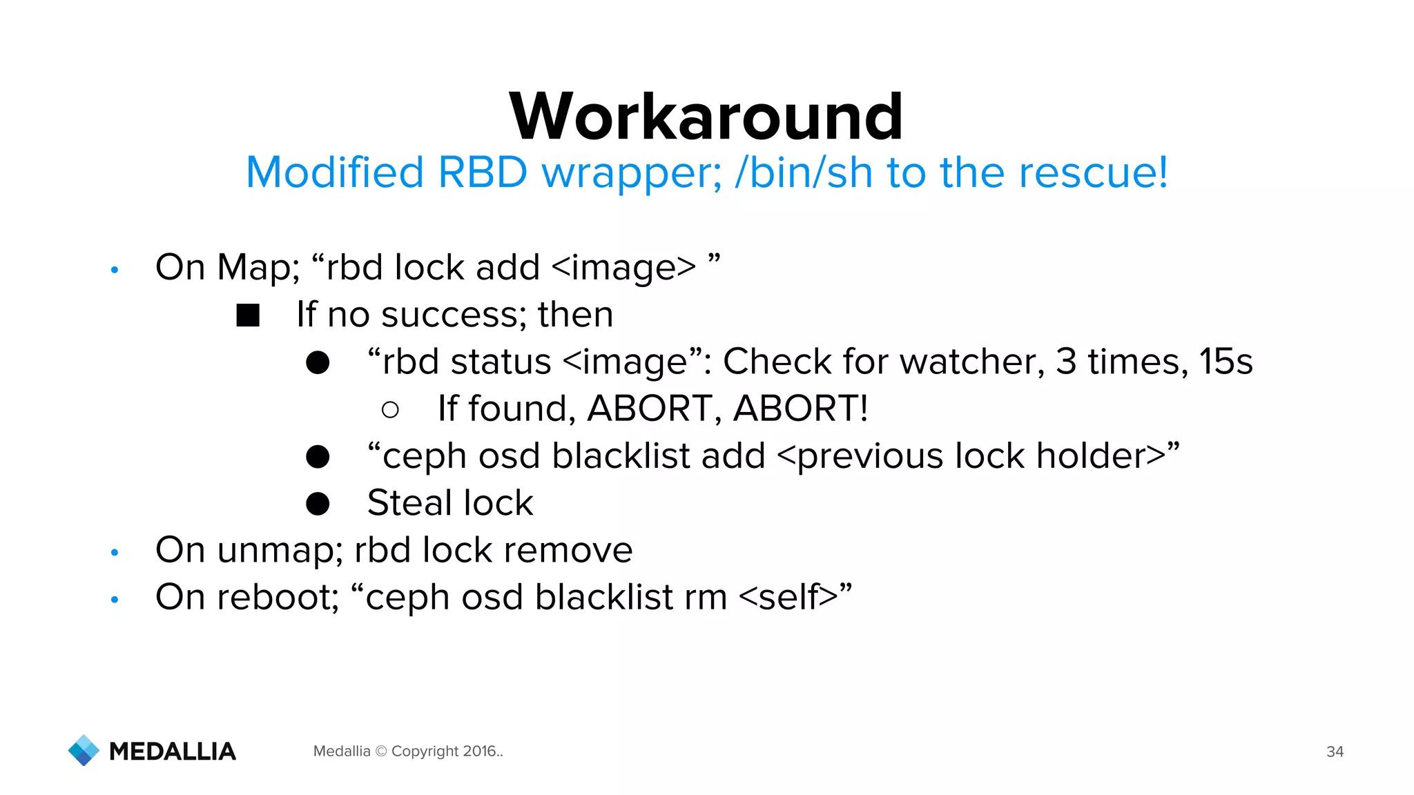 Medallia © Copyright 2016.. 34
• On Map; “rbd lock add <image> ”
■ If no success; then
● “rbd status <image”: Check for watcher, 3 times, 15s
○ If found, ABORT, ABORT!
● “ceph osd blacklist add <previous lock holder>”
● Steal lock
• On unmap; rbd lock remove
• On reboot; “ceph osd blacklist rm <self>”
Workaround
Modified RBD wrapper; /bin/sh to the rescue!
 
