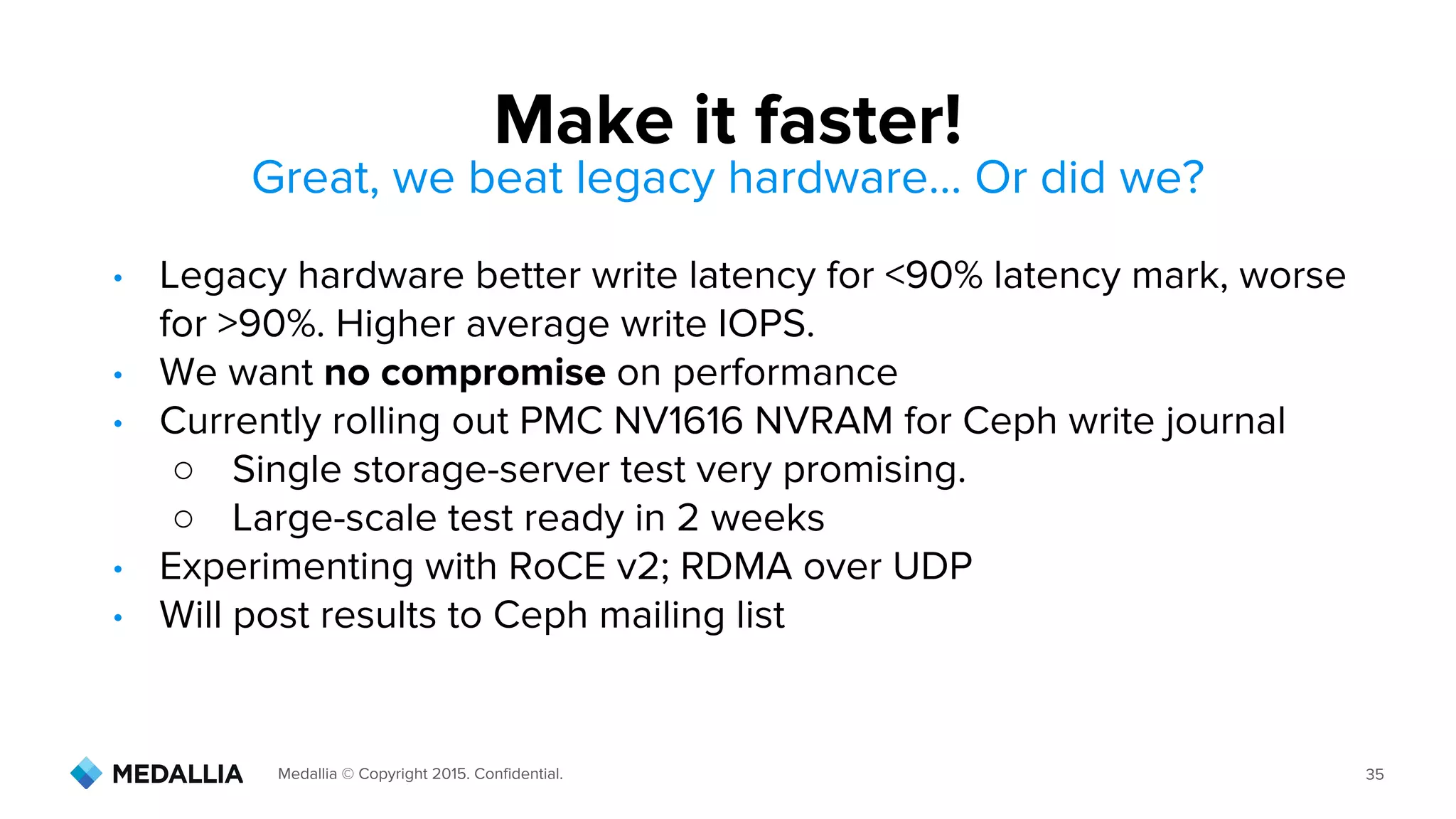 Medallia © Copyright 2015. Confidential. 35
Great, we beat legacy hardware… Or did we?
• Legacy hardware better write latency for <90% latency mark, worse
for >90%. Higher average write IOPS.
• We want no compromise on performance
• Currently rolling out PMC NV1616 NVRAM for Ceph write journal
○ Single storage-server test very promising.
○ Large-scale test ready in 2 weeks
• Experimenting with RoCE v2; RDMA over UDP
• Will post results to Ceph mailing list
Make it faster!
 
