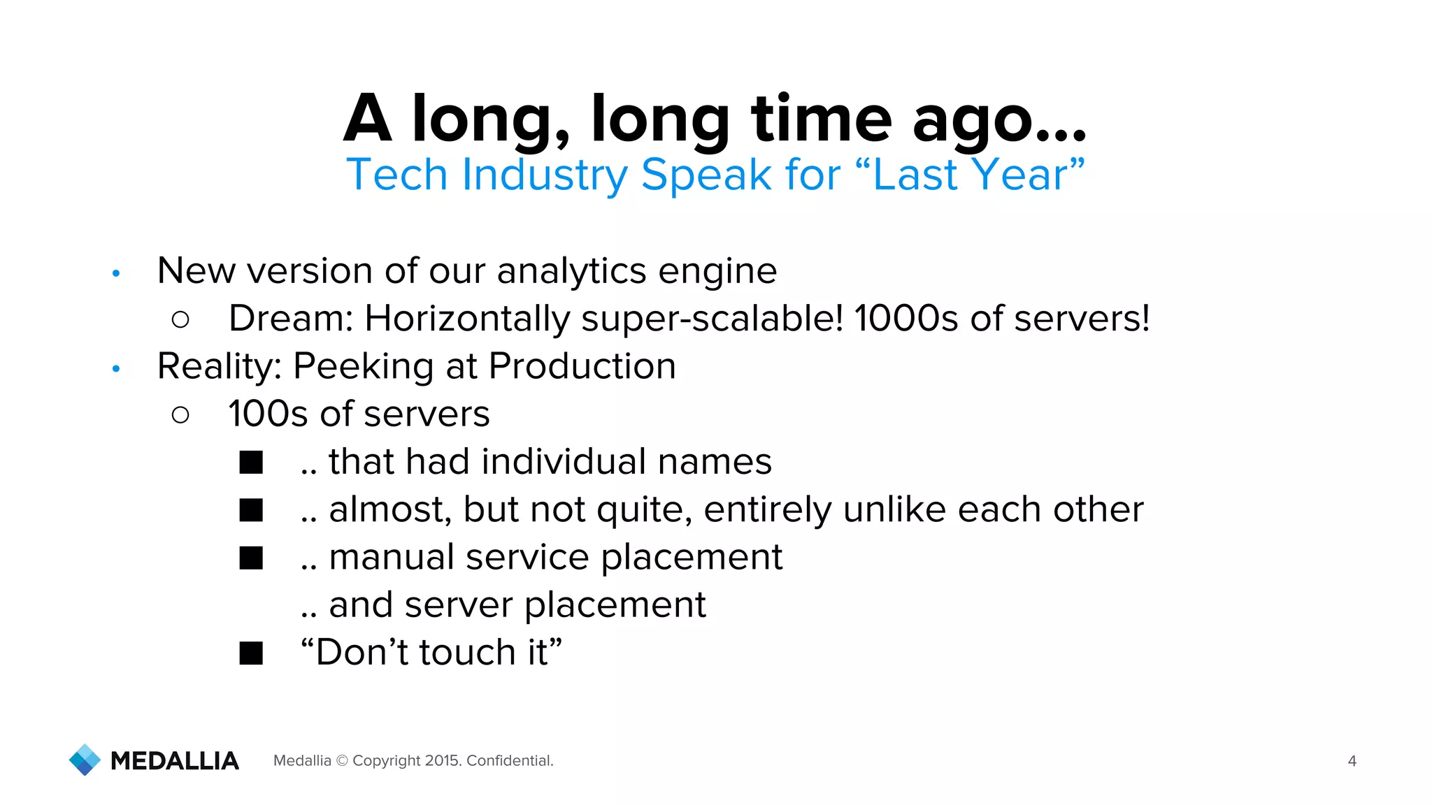 Medallia © Copyright 2015. Confidential. 4
Tech Industry Speak for “Last Year”
• New version of our analytics engine
○ Dream: Horizontally super-scalable! 1000s of servers!
• Reality: Peeking at Production
○ 100s of servers
■ .. that had individual names
■ .. almost, but not quite, entirely unlike each other
■ .. manual service placement
.. and server placement
■ “Don’t touch it”
A long, long time ago...
 