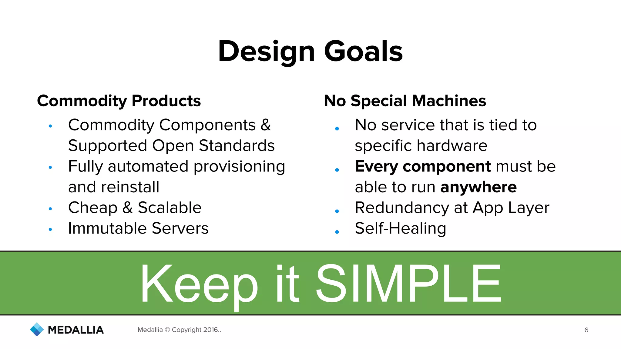 Medallia © Copyright 2016.. 6
Design Goals
Keep it SIMPLE
• Commodity Components &
Supported Open Standards
• Fully automated provisioning
and reinstall
• Cheap & Scalable
• Immutable Servers
● No service that is tied to
specific hardware
● Every component must be
able to run anywhere
● Redundancy at App Layer
● Self-Healing
No Special MachinesCommodity Products
 