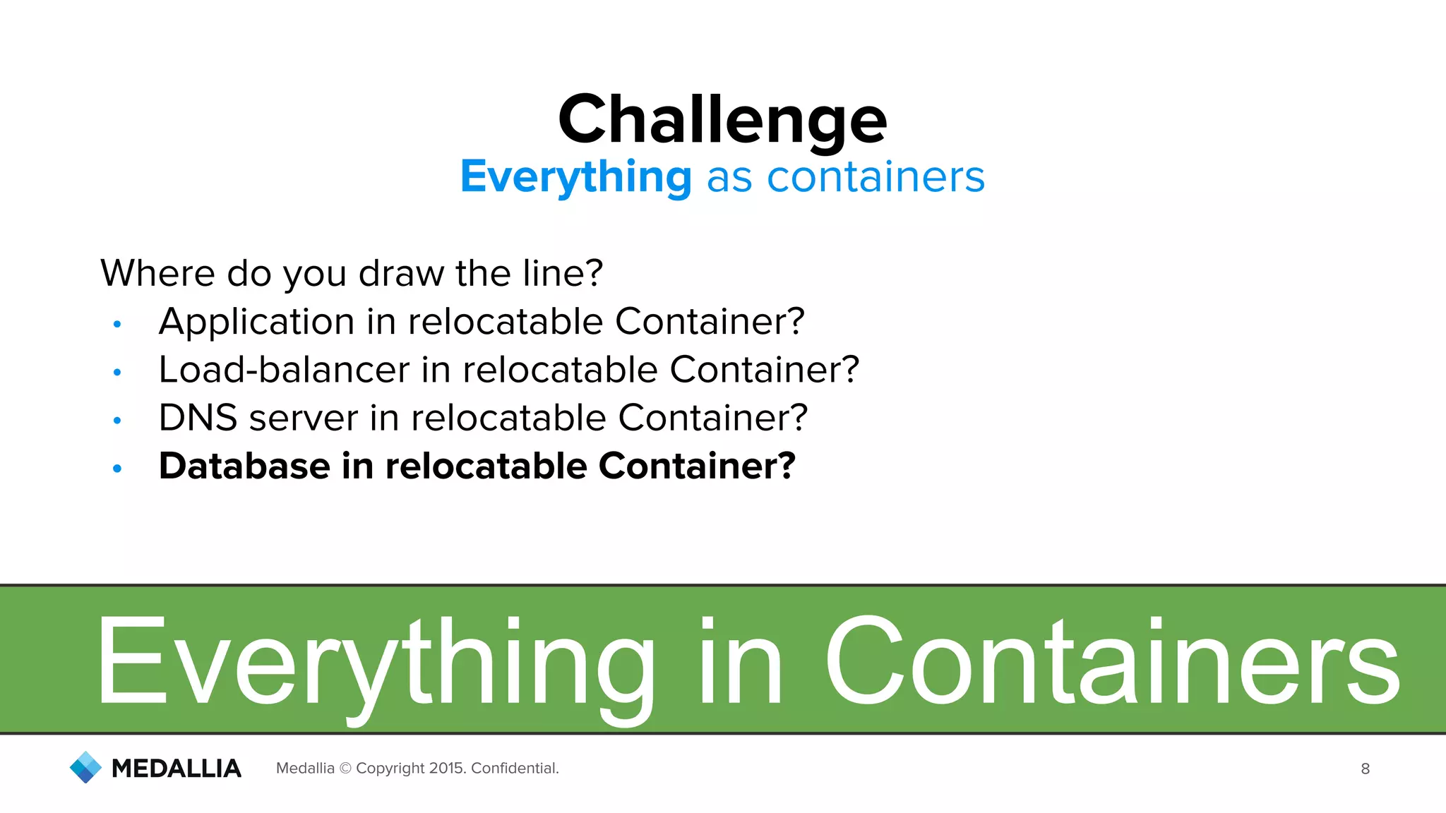 Medallia © Copyright 2015. Confidential. 8
Where do you draw the line?
• Application in relocatable Container?
• Load-balancer in relocatable Container?
• DNS server in relocatable Container?
• Database in relocatable Container?
Challenge
Everything as containers
Everything in Containers
 