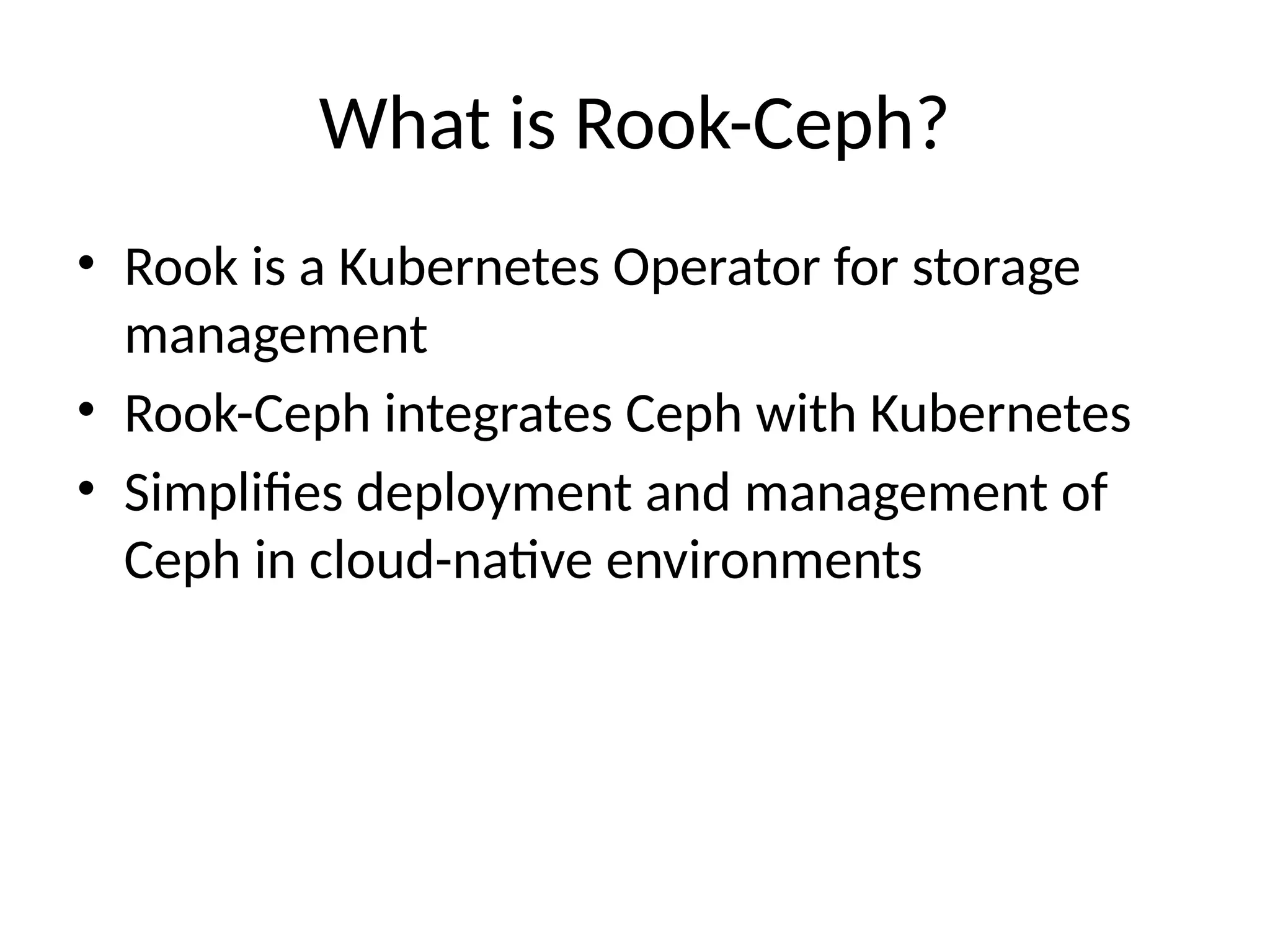 What is Rook-Ceph?
• Rook is a Kubernetes Operator for storage
management
• Rook-Ceph integrates Ceph with Kubernetes
• Simplifies deployment and management of
Ceph in cloud-native environments
 