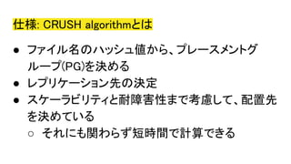 仕様: CRUSH algorithmとは
● ファイル名のハッシュ値から、プレースメントグ
ループ(PG)を決める
● レプリケーション先の決定
● スケーラビリティと耐障害性まで考慮して、配置先
を決めている
○ それにも関わらず短時間で計算できる
 