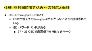 仕様: 並列同時書き込みへの対応と保証
● OSDのthroughput について
○ OSDが増えてもthroughputが下がらないように設計されて
いる
○ 例) パワードバンドがある
■ 27 - 29 OSDで最高値740 MB/s をマーク
 