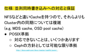 仕様: 並列同時書き込みへの対応と保証
NFSなどと違いCacheを持つので、それらよりも
Cluster内の同期については複雑
(e.g, MDS cache, OSD pool cache)
● POSIX準拠
○ 対応できないことは、いくつかあります
○ Cephの方針としては可能な限り準拠
http://docs.ceph.com/docs/master/cephfs/posix/
 