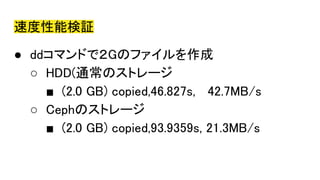 速度性能検証
● ddコマンドで２Gのファイルを作成
○ HDD(通常のストレージ
■ (2.0 GB) copied,46.827s, 42.7MB/s
○ Cephのストレージ
■ (2.0 GB) copied,93.9359s, 21.3MB/s
 
