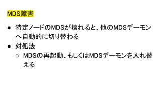 MDS障害
● 特定ノードのMDSが壊れると、他のMDSデーモン
へ自動的に切り替わる
● 対処法
○ MDSの再起動、もしくはMDSデーモンを入れ替
える
 