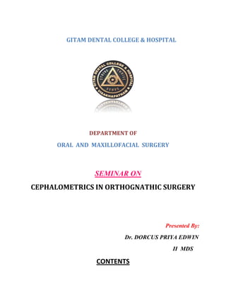 GITAM DENTAL COLLEGE & HOSPITAL
DEPARTMENT OF
ORAL AND MAXILLOFACIAL SURGERY
SEMINAR ON
CEPHALOMETRICS IN ORTHOGNATHIC SURGERY
Presented By:
Dr. DORCUS PRIYA EDWIN
II MDS
CONTENTS
 