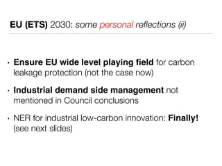 EU (ETS) 2030: some personal reflections (ii) 
• Ensure EU wide level playing field for carbon 
leakage protection (not the case now) 
• Industrial demand side management not 
mentioned in Council conclusions 
• NER for industrial low-carbon innovation: Finally! 
(see next slides) 
 