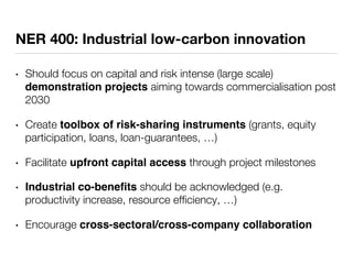 NER 400: Industrial low-carbon innovation 
• Should focus on capital and risk intense (large scale) 
demonstration projects aiming towards commercialisation post 
2030 
• Create toolbox of risk-sharing instruments (grants, equity 
participation, loans, loan-guarantees, …) 
• Facilitate upfront capital access through project milestones 
• Industrial co-benefits should be acknowledged (e.g. 
productivity increase, resource efficiency, …) 
• Encourage cross-sectoral/cross-company collaboration 
 