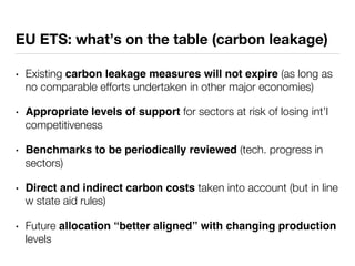 EU ETS: what’s on the table (carbon leakage) 
• Existing carbon leakage measures will not expire (as long as 
no comparable efforts undertaken in other major economies) 
• Appropriate levels of support for sectors at risk of losing int’l 
competitiveness 
• Benchmarks to be periodically reviewed (tech. progress in 
sectors) 
• Direct and indirect carbon costs taken into account (but in line 
w state aid rules) 
• Future allocation “better aligned” with changing production 
levels 
 