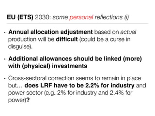 EU (ETS) 2030: some personal reflections (i) 
• Annual allocation adjustment based on actual 
production will be difficult (could be a curse in 
disguise). 
• Additional allowances should be linked (more) 
with (physical) investments 
• Cross-sectoral correction seems to remain in place 
but… does LRF have to be 2.2% for industry and 
power sector (e.g. 2% for industry and 2.4% for 
power)? 
 