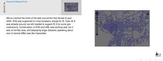 2014-07-16
Geosense Mapping Portal
We’ve crached the limits of the web around the ﬁrst decate of year
2000. SVG was supported on most browsers, except for IE. Even IE 8
was already around, we still needed to support IE 6 for some gov.
institutsions. Combinatiton of SVG and VML was working well, but it
was so terribly slow, and displaying larger datasets (speaking about
size of several MBs) was like impossible.
 