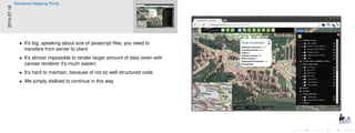 2014-07-16
Geosense Mapping Portal
• It’s big, speaking about size of javascript ﬁles, you need to
transfare from server to client
• It’s almost impossible to render larger amount of data (even with
canvas renderer it’s much easier)
• It’s hard to maintain, because of not so well structured code
• We simply dislkied to continue in this way
 
