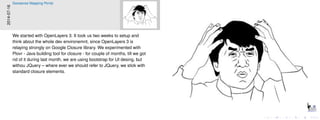 2014-07-16
Geosense Mapping Portal
We started with OpenLayers 3. It took us two weeks to setup and
think about the whole dev environemnt, since OpenLayers 3 is
relaying strongly on Google Closure library. We experimented with
Plovr - Java building tool for closure - for couple of months, till we got
rid of it during last month, we are using bootstrap for UI desing, but
withou JQuery – where ever we should refer to JQuery, we stick with
standard closure elements.
 