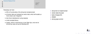 old portal re-implemented
vector-data focused
tests (CasperJS)
250kB
strong type control
old portal re-implemented
vector-data focused
tests (CasperJS)
250kB
strong type control
2014-07-16
Geosense Mapping Portal
Nowadays we have
• 90% of functionality of the old portal reimplemented
• all vector data are rendered as vector data, which will enable us
more closer user integration
• test driven development using casprejs
• small compiled library
• system, which is hammering us over ﬁgter tips, once we do
something nasty during the development
 