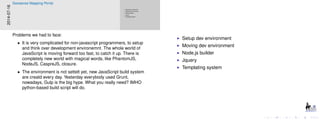 Setup dev environment
Moving dev environment
Node.js builder
Jquery
Templating system
Setup dev environment
Moving dev environment
Node.js builder
Jquery
Templating system
2014-07-16
Geosense Mapping Portal
Problems we had to face:
• It is very complicated for non-javascript programmers, to setup
and think over development environemnt. The whole world of
JavaScript is moving forward too fast, to catch it up. There is
completely new world with magical words, like PhantomJS,
NodeJS, CaspreJS, closure.
• The environment is not settelt yet, new JavaScript build system
are creatd every day. Yesterday everybody used Grunt,
nowadays, Gulp is the big hype. What you really need? IMHO
python-based build script will do.
 