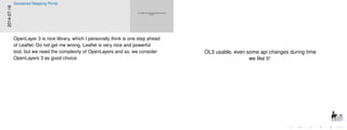 OL3 usable, even some api changes during time
we like it!
OL3 usable, even some api changes during time
we like it!
2014-07-16
Geosense Mapping Portal
OpenLayer 3 is nice library, which I personally think is one step ahead
of Leaﬂet. Do not get me wrong, Leaﬂet is very nice and powerful
tool, but we need the complexity of OpenLayers and so, we consider
OpenLayers 3 as good choice.
 