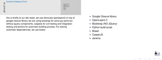 Google Closure library
OpenLayers 3
Bootstrap (NO JQuery)
Python build script
Bower
CasperJS
Jenkins
Google Closure library
OpenLayers 3
Bootstrap (NO JQuery)
Python build script
Bower
CasperJS
Jenkins
2014-07-16
Geosense Mapping Portal
this is brieﬂy to our dev stack, we use obviously openlayers3 on top of
google closure library, we are using boostrap for some gui parts but
without jquery components, casperjs for unit testing and integration
testing and jenkins for automatic building process. For solving
automatic dependencies, we use bower.
 