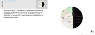 2014-07-16
Geosense Mapping Portal
More then ten years, I’m involved in the development of open source
software for geospatial, some of you may remember me as member
of GRASS development team and founder of PyWPS project. But
since 2007, so about 7 years, I’m focused mostly on development of
geo applications for web.
 