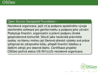 OSGeo
Open Source Geospatial Foundation – OSGeo
Nezisková organizace, jejíž cíl je podpora spoleˇcného vývoje
otevˇreného software pro geinformatiku a podpora jeho užívání.
Poskytuje ﬁnanˇcní, organizaˇcní a právní podporu široké
geoprostorové komunitˇe. Slouží jako nezávislá právnická
osoba, na kterou mohou její ˇclenové pˇrevézt výsleky své práce
(pˇrispívat do zdrojového kódu, pˇrispˇet ﬁnanˇcní ˇcástkou a
dalšími zdroji) pro obecné blaho. Certiﬁkace projekt˚u
OSGeo požívá status US 501(c)(3) neziskové organizace.
 