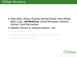 OSGeo Struktura
Peter Batty, Jáchym ˇCepický, Michael Gerlek, Anne Ghisla,
Mark Lucas, Jeff McKenna, Daniel Morissette, Cameron
Shorter, Frank Warmerdam
Základní ˇclenové (s volˇciským právem, 144)
Lokální skupiny (20+)
Pracovní skupiny (Website, Finance, Incubation,
Education, Conference)
 