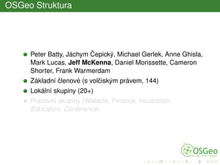 OSGeo Struktura
Peter Batty, Jáchym ˇCepický, Michael Gerlek, Anne Ghisla,
Mark Lucas, Jeff McKenna, Daniel Morissette, Cameron
Shorter, Frank Warmerdam
Základní ˇclenové (s volˇciským právem, 144)
Lokální skupiny (20+)
Pracovní skupiny (Website, Finance, Incubation,
Education, Conference)
 