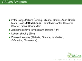 OSGeo Struktura
Peter Batty, Jáchym ˇCepický, Michael Gerlek, Anne Ghisla,
Mark Lucas, Jeff McKenna, Daniel Morissette, Cameron
Shorter, Frank Warmerdam
Základní ˇclenové (s volˇciským právem, 144)
Lokální skupiny (20+)
Pracovní skupiny (Website, Finance, Incubation,
Education, Conference)
 