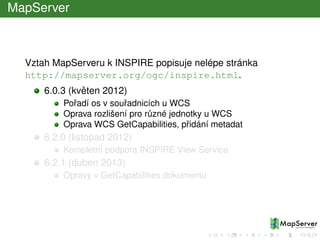 MapServer
Vztah MapServeru k INSPIRE popisuje nelépe stránka
http://mapserver.org/ogc/inspire.html.
6.0.3 (kvˇeten 2012)
Poˇradí os v souˇradnicích u WCS
Oprava rozlišení pro r˚uzné jednotky u WCS
Oprava WCS GetCapabilities, pˇridání metadat
6.2.0 (listopad 2012)
Kompletní podpora INSPIRE View Service
6.2.1 (duben 2013)
Opravy v GetCapabilities dokumentu
 
