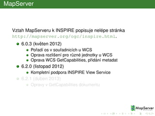 MapServer
Vztah MapServeru k INSPIRE popisuje nelépe stránka
http://mapserver.org/ogc/inspire.html.
6.0.3 (kvˇeten 2012)
Poˇradí os v souˇradnicích u WCS
Oprava rozlišení pro r˚uzné jednotky u WCS
Oprava WCS GetCapabilities, pˇridání metadat
6.2.0 (listopad 2012)
Kompletní podpora INSPIRE View Service
6.2.1 (duben 2013)
Opravy v GetCapabilities dokumentu
 