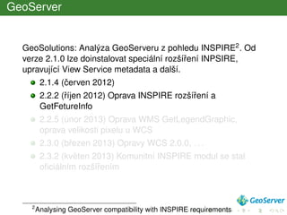 GeoServer
GeoSolutions: Analýza GeoServeru z pohledu INSPIRE2. Od
verze 2.1.0 lze doinstalovat speciální rozšíˇrení INPSIRE,
upravující View Service metadata a další.
2.1.4 (ˇcerven 2012)
2.2.2 (ˇríjen 2012) Oprava INSPIRE rozšíˇrení a
GetFetureInfo
2.2.5 (únor 2013) Oprava WMS GetLegendGraphic,
oprava velikosti pixelu u WCS
2.3.0 (bˇrezen 2013) Opravy WCS 2.0.0, . . .
2.3.2 (kvˇeten 2013) Komunitní INSPIRE modul se stal
oﬁciálním rozšíˇrením
2
Analysing GeoServer compatibility with INSPIRE requirements
 