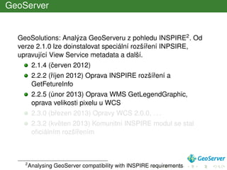 GeoServer
GeoSolutions: Analýza GeoServeru z pohledu INSPIRE2. Od
verze 2.1.0 lze doinstalovat speciální rozšíˇrení INPSIRE,
upravující View Service metadata a další.
2.1.4 (ˇcerven 2012)
2.2.2 (ˇríjen 2012) Oprava INSPIRE rozšíˇrení a
GetFetureInfo
2.2.5 (únor 2013) Oprava WMS GetLegendGraphic,
oprava velikosti pixelu u WCS
2.3.0 (bˇrezen 2013) Opravy WCS 2.0.0, . . .
2.3.2 (kvˇeten 2013) Komunitní INSPIRE modul se stal
oﬁciálním rozšíˇrením
2
Analysing GeoServer compatibility with INSPIRE requirements
 