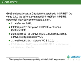 GeoServer
GeoSolutions: Analýza GeoServeru z pohledu INSPIRE2. Od
verze 2.1.0 lze doinstalovat speciální rozšíˇrení INPSIRE,
upravující View Service metadata a další.
2.1.4 (ˇcerven 2012)
2.2.2 (ˇríjen 2012) Oprava INSPIRE rozšíˇrení a
GetFetureInfo
2.2.5 (únor 2013) Oprava WMS GetLegendGraphic,
oprava velikosti pixelu u WCS
2.3.0 (bˇrezen 2013) Opravy WCS 2.0.0, . . .
2.3.2 (kvˇeten 2013) Komunitní INSPIRE modul se stal
oﬁciálním rozšíˇrením
2
Analysing GeoServer compatibility with INSPIRE requirements
 