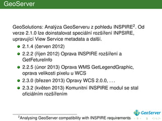 GeoServer
GeoSolutions: Analýza GeoServeru z pohledu INSPIRE2. Od
verze 2.1.0 lze doinstalovat speciální rozšíˇrení INPSIRE,
upravující View Service metadata a další.
2.1.4 (ˇcerven 2012)
2.2.2 (ˇríjen 2012) Oprava INSPIRE rozšíˇrení a
GetFetureInfo
2.2.5 (únor 2013) Oprava WMS GetLegendGraphic,
oprava velikosti pixelu u WCS
2.3.0 (bˇrezen 2013) Opravy WCS 2.0.0, . . .
2.3.2 (kvˇeten 2013) Komunitní INSPIRE modul se stal
oﬁciálním rozšíˇrením
2
Analysing GeoServer compatibility with INSPIRE requirements
 
