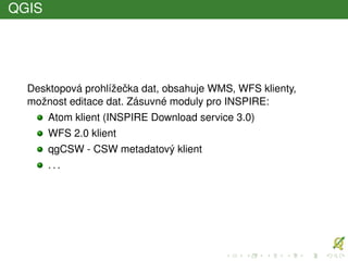 QGIS
Desktopová prohlížeˇcka dat, obsahuje WMS, WFS klienty,
možnost editace dat. Zásuvné moduly pro INSPIRE:
Atom klient (INSPIRE Download service 3.0)
WFS 2.0 klient
qgCSW - CSW metadatový klient
. . .
 