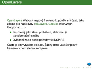OpenLayers
OpenLayers Webový mapový framework, používaný ˇcasto jako
základ pro nadstavby (HSLayers, GeoExt, InterGraph
Geoportál, . . . )
Použitelný jako klient prohlížecí, stahovací (i
transformaˇcní) služby
Ovládání zcela podle požadavk˚u INSPIRE
ˇCasto je jim vytýkána velikost. Žádný další JavaScriptový
framework není ale tak komplexní.
 