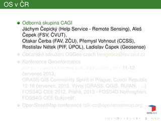 OS v ˇCR
Odborná skupina CAGI
Jáchym ˇCepický (Help Service - Remote Sensing), Aleš
ˇCepek (FSV, ˇCVUT),
Otakar ˇCerba (FAV, Z ˇCU), Pˇremysl Vohnout (CCSS),
Rostislav Nétek (PˇrF, ÚPOL), Ladislav ˇCapek (Geosense)
Obˇcanské sdružení OSGeo-czech freegeocz@fsv.cvut.cz
Konference Geoinformatics
http://geoinformatics.fsv.cvut.cz/ 11-12
ˇcervenec 2013,
GRASS GIS Community Sprint in Prague, Czech Republic
12-18 ˇcervenec, 2013. Vývoj (GRASS, QGIS, RUIAN, . . . )
FOSS4G-CEE 2012, Praha, 2013 - FOSS4G Nothingham,
FOSS4G-CEE Bukurešt’
OpenStreetMap conference talk-cz@openstreetmap.org
 
