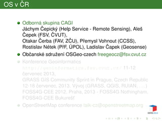 OS v ˇCR
Odborná skupina CAGI
Jáchym ˇCepický (Help Service - Remote Sensing), Aleš
ˇCepek (FSV, ˇCVUT),
Otakar ˇCerba (FAV, Z ˇCU), Pˇremysl Vohnout (CCSS),
Rostislav Nétek (PˇrF, ÚPOL), Ladislav ˇCapek (Geosense)
Obˇcanské sdružení OSGeo-czech freegeocz@fsv.cvut.cz
Konference Geoinformatics
http://geoinformatics.fsv.cvut.cz/ 11-12
ˇcervenec 2013,
GRASS GIS Community Sprint in Prague, Czech Republic
12-18 ˇcervenec, 2013. Vývoj (GRASS, QGIS, RUIAN, . . . )
FOSS4G-CEE 2012, Praha, 2013 - FOSS4G Nothingham,
FOSS4G-CEE Bukurešt’
OpenStreetMap conference talk-cz@openstreetmap.org
 